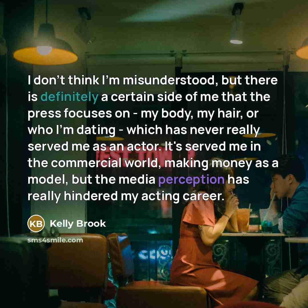 “I don't think I'm misunderstood, but there is definitely a certain side of me that the press focuses on - my body, my hair, or who I'm dating - which has never really served me as an actor. It's served me in the commercial world, making money as a model, but the media perception has really…” quote by Kelly Brook