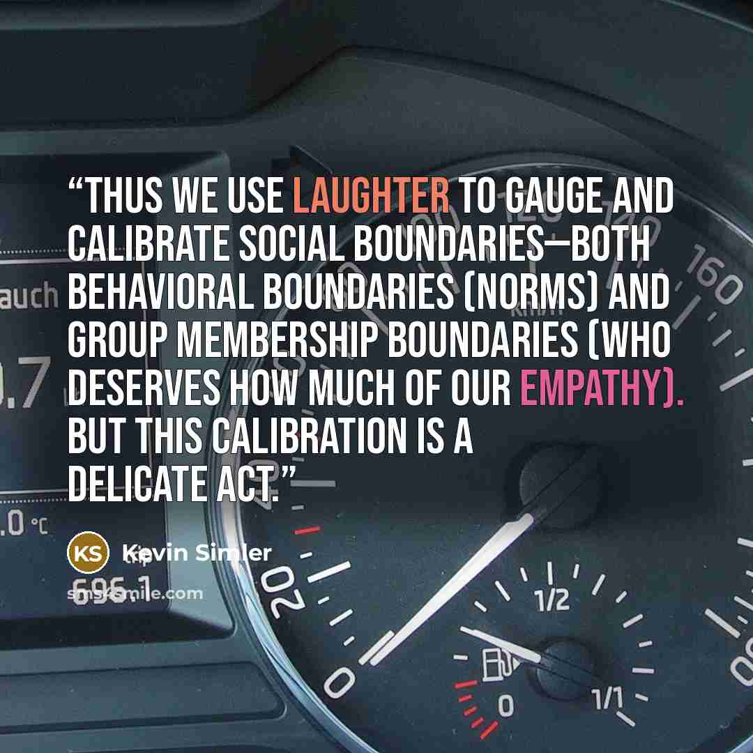 “Thus we use laughter to gauge and calibrate social boundaries—both behavioral boundaries (norms) and group membership boundaries (who deserves how much of our empathy). But this calibration is a delicate act.” quote by Kevin Simler