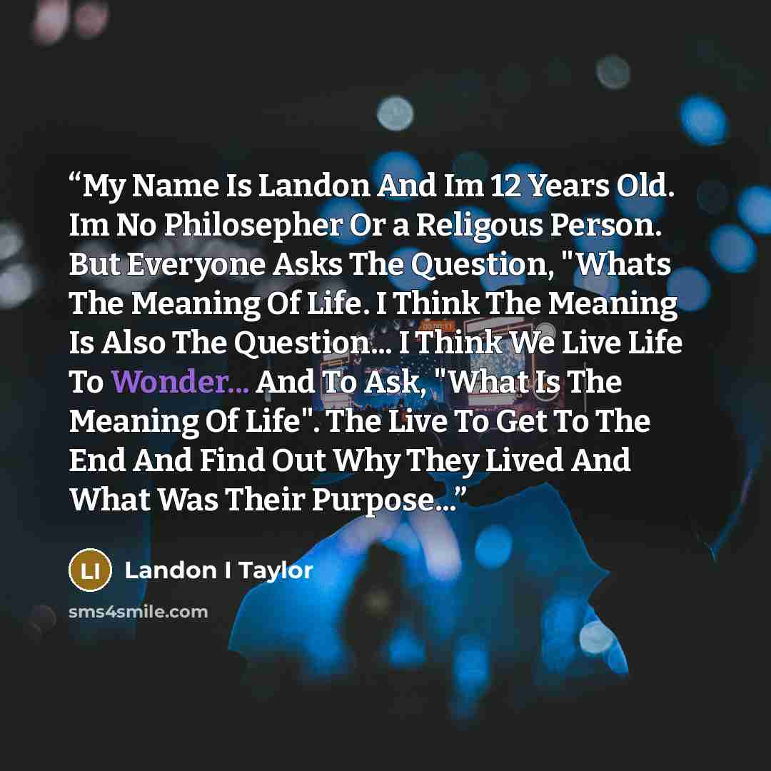 “My Name Is Landon And Im 12 Years Old. Im No Philosepher Or a Religous Person. But Everyone Asks The Question, "Whats The Meaning Of Life. I Think The Meaning Is Also The Question... I Think We Live Life To Wonder... And To Ask, "What Is The Meaning Of Life". The Live To Get To The End And Find…” quote by Landon I Taylor