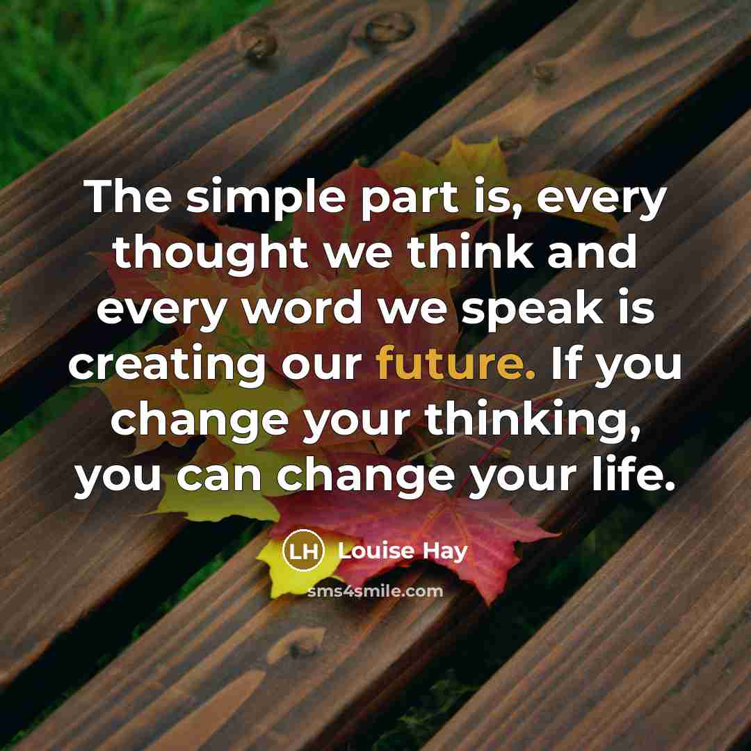 “The simple part is, every thought we think and every word we speak is creating our future. If you change your thinking, you can change your life.” quote by Louise Hay