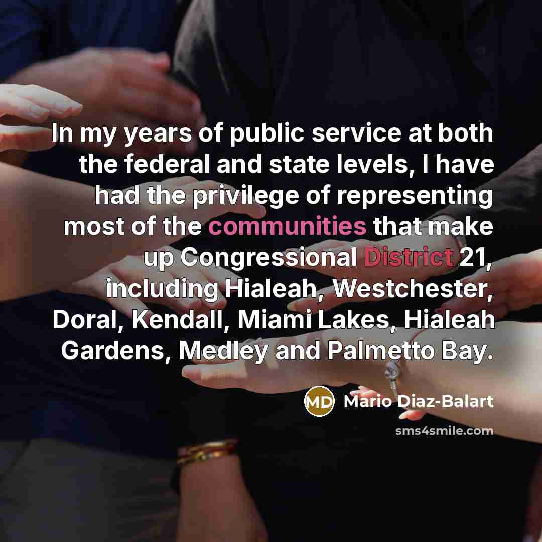 “In my years of public service at both the federal and state levels, I have had the privilege of representing most of the communities that make up Congressional District 21, including Hialeah, Westchester, Doral, Kendall, Miami Lakes, Hialeah Gardens, Medley and Palmetto Bay.” quote by Mario Diaz-Balart