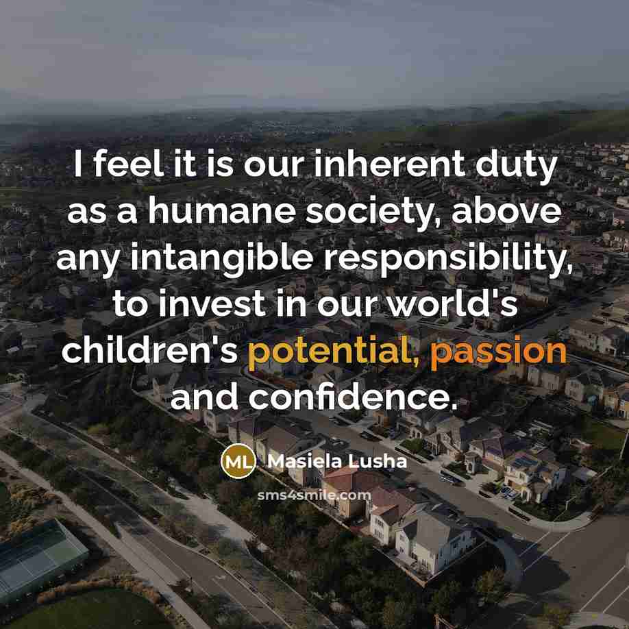 “I feel it is our inherent duty as a humane society, above any intangible responsibility, to invest in our world's children's potential, passion and confidence.” quote by Masiela Lusha