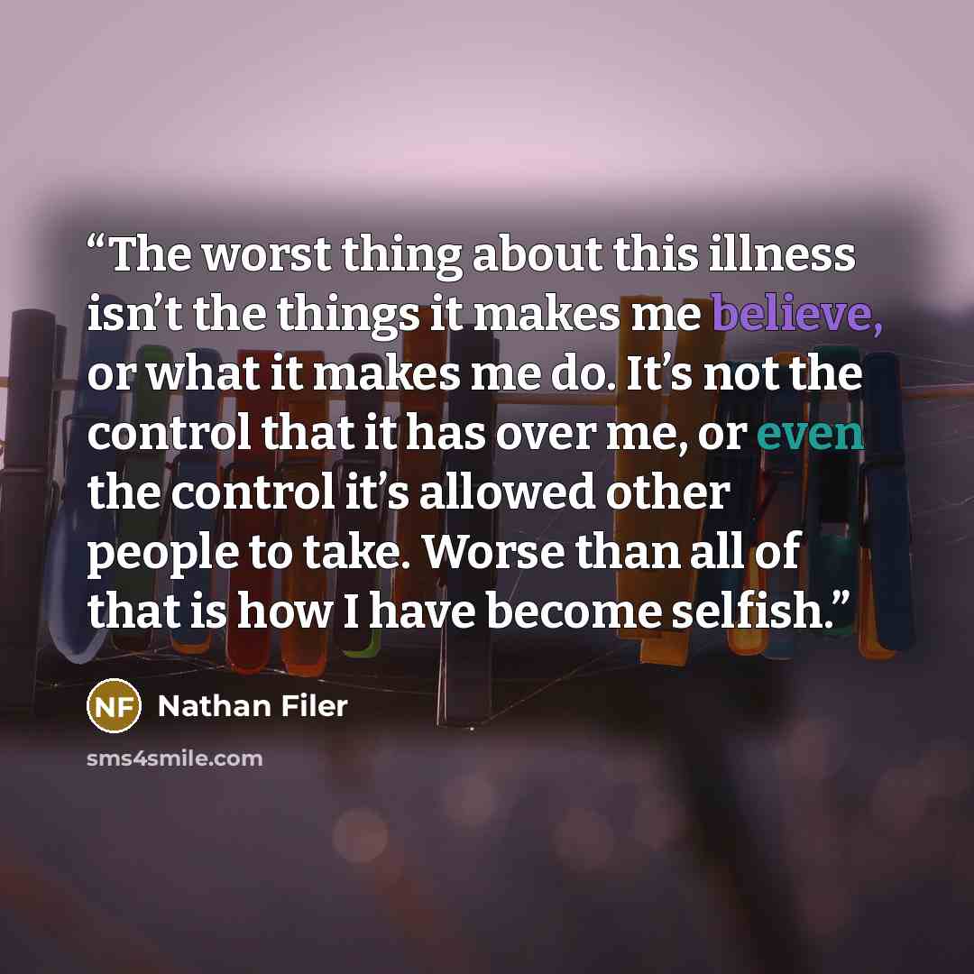 “The worst thing about this illness isn’t the things it makes me believe, or what it makes me do. It’s not the control that it has over me, or even the control it’s allowed other people to take. Worse than all of that is how I have become selfish.” quote by Nathan Filer