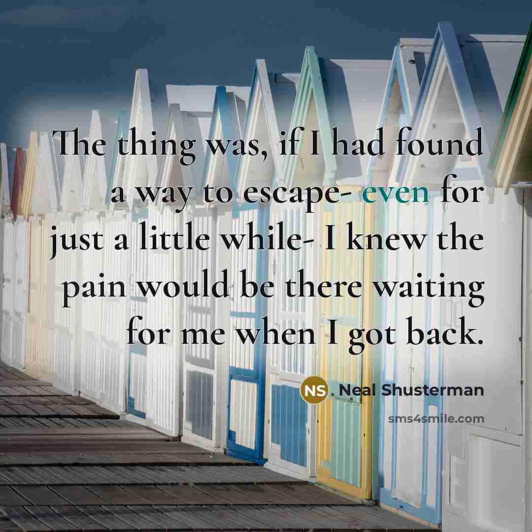 “The thing was, if I had found a way to escape- even for just a little while- I knew the pain would be there waiting for me when I got back.” quote by Neal Shusterman