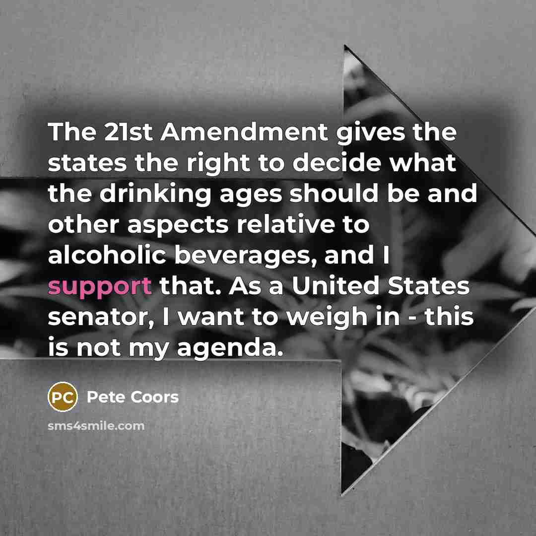 “The 21st Amendment gives the states the right to decide what the drinking ages should be and other aspects relative to alcoholic beverages, and I support that. As a United States senator, I want to weigh in - this is not my agenda.” quote by Pete Coors