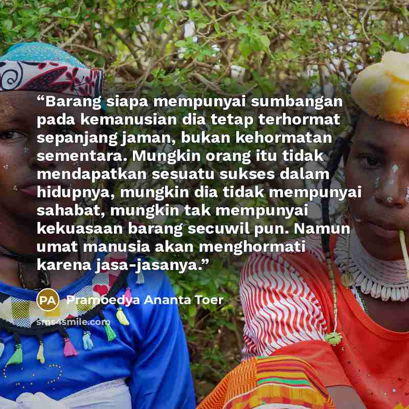 “Barang siapa mempunyai sumbangan pada kemanusian dia tetap terhormat sepanjang jaman, bukan kehormatan sementara. Mungkin orang itu tidak mendapatkan sesuatu sukses dalam hidupnya, mungkin dia tidak mempunyai sahabat, mungkin tak mempunyai kekuasaan barang secuwil pun. Namun umat manusia akan…” quote by Pramoedya Ananta Toer