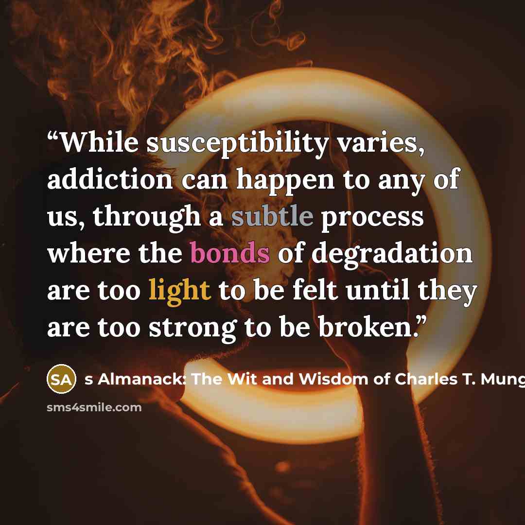 “While susceptibility varies, addiction can happen to any of us, through a subtle process where the bonds of degradation are too light to be felt until they are too strong to be broken.” quote by s Almanack: The Wit and Wisdom of Charles T. Munger Charlie Munger