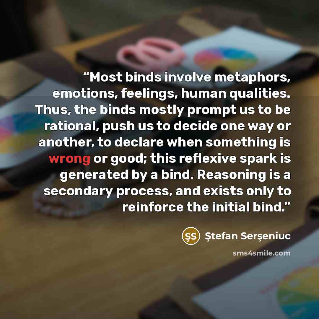 “Most binds involve metaphors, emotions, feelings, human qualities. Thus, the binds mostly prompt us to be rational, push us to decide one way or another, to declare when something is wrong or good; this reflexive spark is generated by a bind. Reasoning is a secondary process, and exists only to…” quote by Ştefan Serşeniuc
