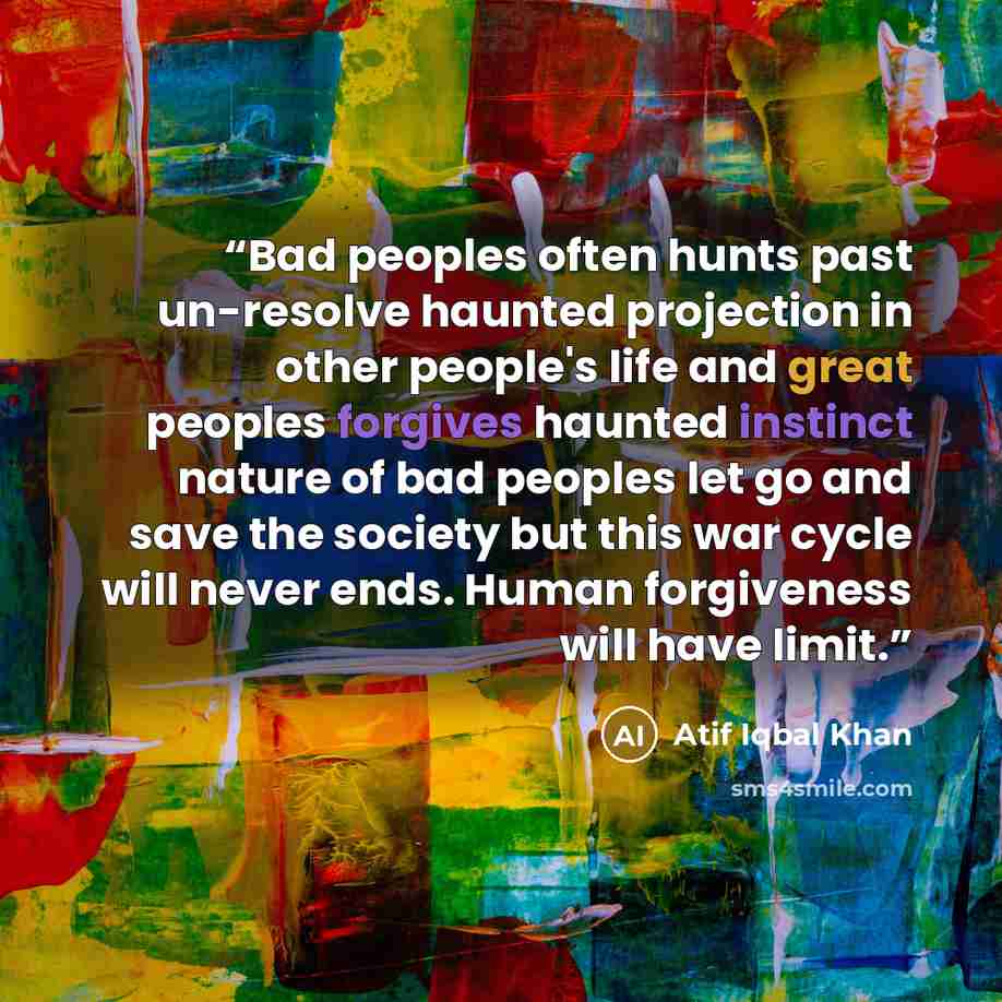 “Bad peoples often hunts past un-resolve haunted projection in other people's life and great peoples forgives haunted instinct nature of bad peoples let go and save the society but this war cycle will never ends. Human forgiveness will have limit.” quote by Atif Iqbal Khan