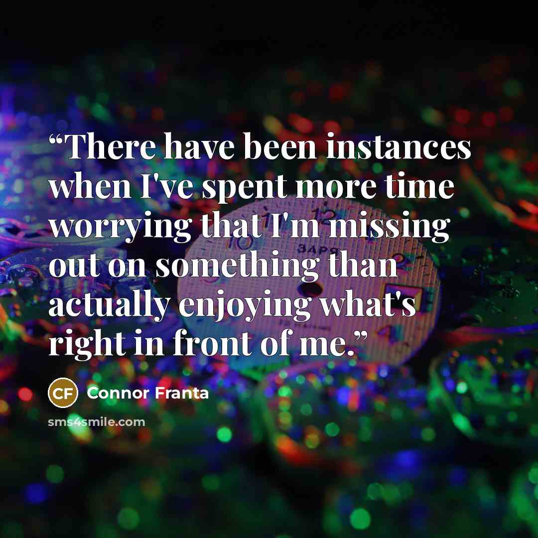 “There have been instances when I've spent more time worrying that I'm missing out on something than actually enjoying what's right in front of me.” quote by Connor Franta
