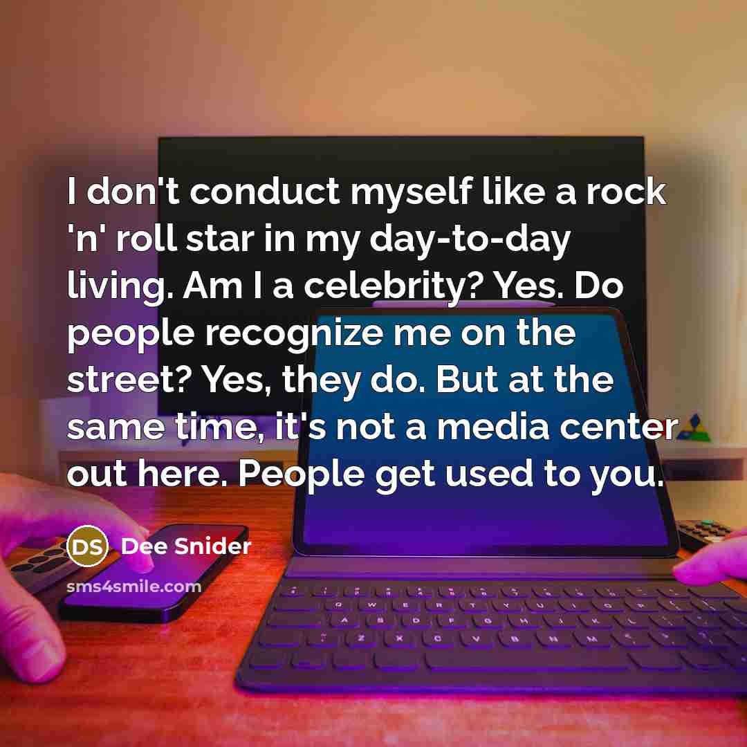 “I don't conduct myself like a rock 'n' roll star in my day-to-day living. Am I a celebrity? Yes. Do people recognize me on the street? Yes, they do. But at the same time, it's not a media center out here. People get used to you.” quote by Dee Snider