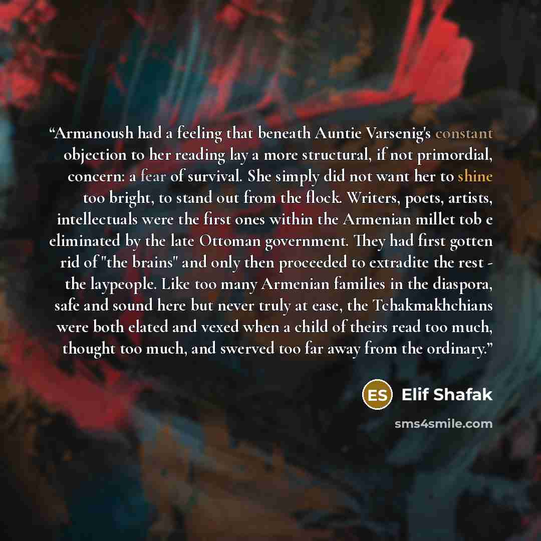 “Armanoush had a feeling that beneath Auntie Varsenig's constant objection to her reading lay a more structural, if not primordial, concern: a fear of survival. She simply did not want her to shine too bright, to stand out from the flock. Writers, poets, artists, intellectuals were the first ones…” quote by Elif Shafak