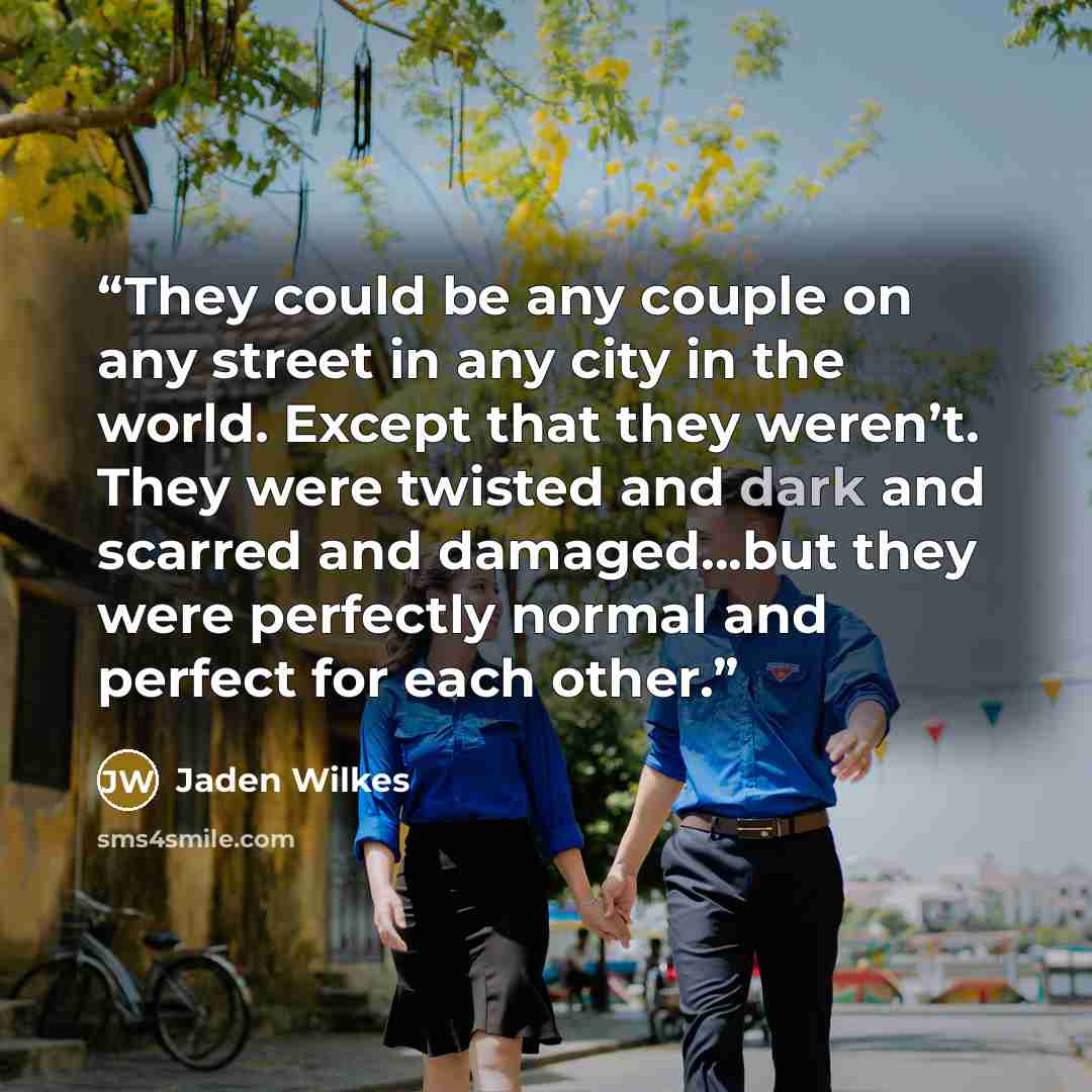 “They could be any couple on any street in any city in the world. Except that they weren’t. They were twisted and dark and scarred and damaged...but they were perfectly normal and perfect for each other.” quote by Jaden Wilkes