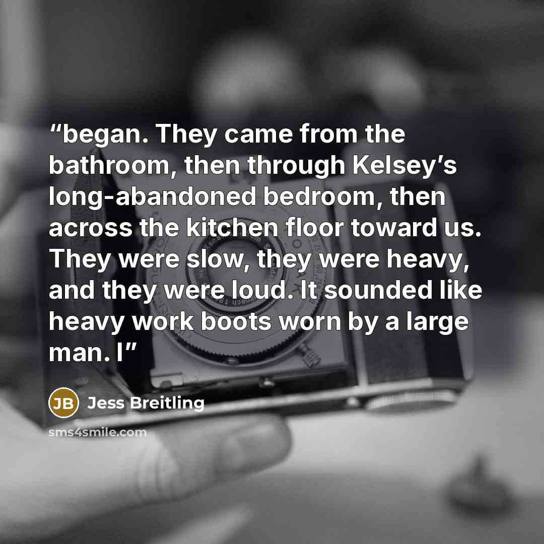 “began. They came from the bathroom, then through Kelsey’s long-abandoned bedroom, then across the kitchen floor toward us. They were slow, they were heavy, and they were loud. It sounded like heavy work boots worn by a large man. I” quote by Jess Breitling