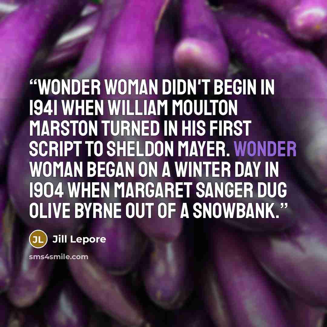 “Wonder Woman didn't begin in 1941 when William Moulton Marston turned in his first script to Sheldon Mayer. Wonder Woman began on a winter day in 1904 when Margaret Sanger dug Olive Byrne out of a snowbank.” quote by Jill Lepore