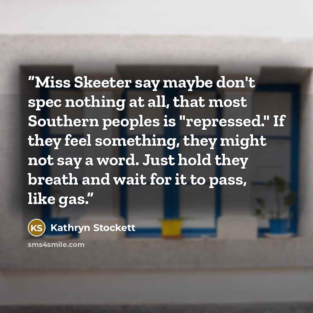 “Miss Skeeter say maybe don't spec nothing at all, that most Southern peoples is "repressed." If they feel something, they might not say a word. Just hold they breath and wait for it to pass, like gas.” quote by Kathryn Stockett