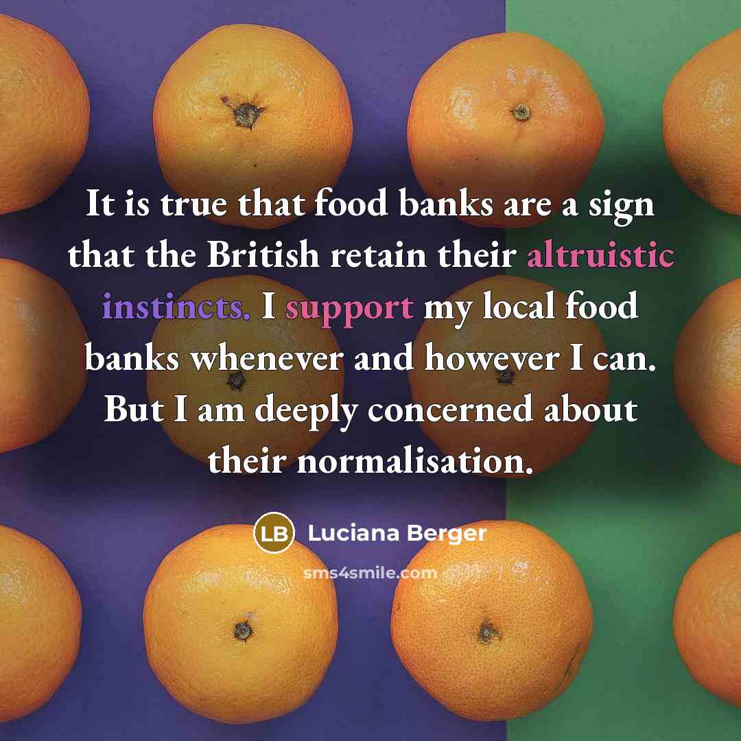 “It is true that food banks are a sign that the British retain their altruistic instincts. I support my local food banks whenever and however I can. But I am deeply concerned about their normalisation.” quote by Luciana Berger