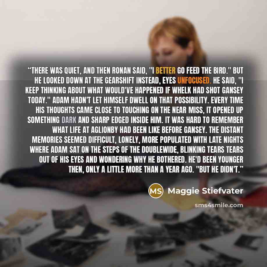 “There was quiet, and then Ronan said, "I better go feed the bird." But he looked down at the gearshift instead, eyes unfocused. He said, "I keep thinking about what would've happened if Whelk had shot Gansey today." Adam hadn't let himself dwell on that possibility. Every time his thoughts came…” quote by Maggie Stiefvater