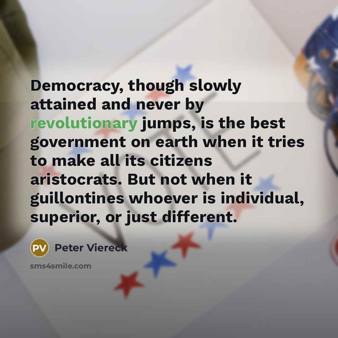 “Democracy, though slowly attained and never by revolutionary jumps, is the best government on earth when it tries to make all its citizens aristocrats. But not when it guillontines whoever is individual, superior, or just different.” quote by Peter Viereck