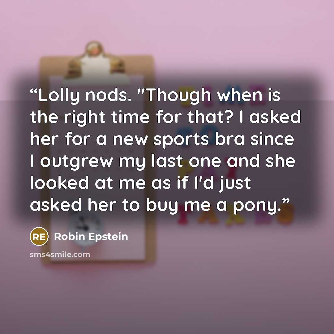 “Lolly nods. "Though when is the right time for that? I asked her for a new sports bra since I outgrew my last one and she looked at me as if I'd just asked her to buy me a pony.” quote by Robin Epstein