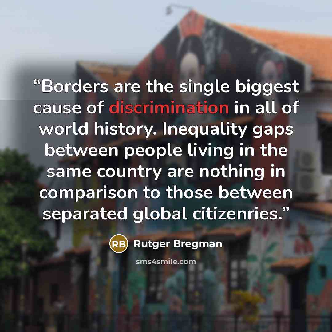 “Borders are the single biggest cause of discrimination in all of world history. Inequality gaps between people living in the same country are nothing in comparison to those between separated global citizenries.” quote by Rutger Bregman
