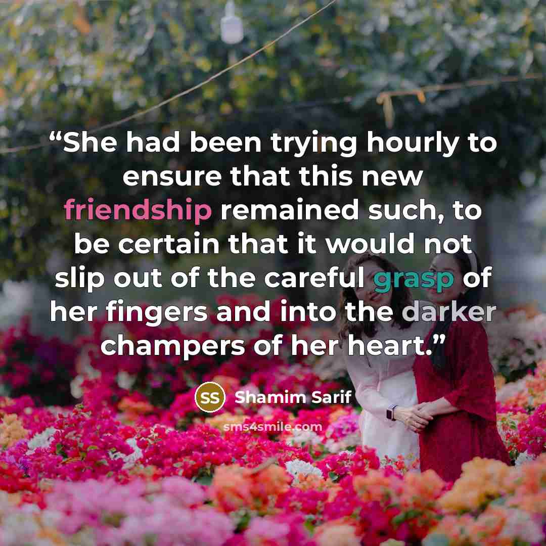 “She had been trying hourly to ensure that this new friendship remained such, to be certain that it would not slip out of the careful grasp of her fingers and into the darker champers of her heart.” quote by Shamim Sarif