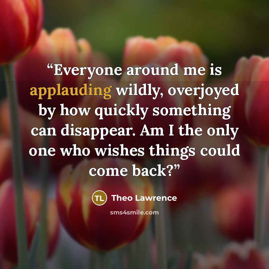 “Everyone around me is applauding wildly, overjoyed by how quickly something can disappear. Am I the only one who wishes things could come back?” quote by Theo Lawrence