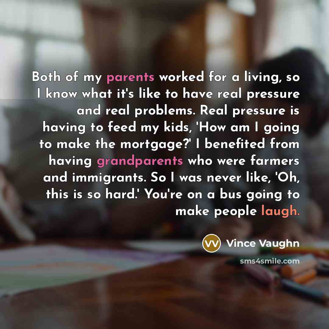 “Both of my parents worked for a living, so I know what it's like to have real pressure and real problems. Real pressure is having to feed my kids, 'How am I going to make the mortgage?' I benefited from having grandparents who were farmers and immigrants. So I was never like, 'Oh, this is so…” quote by Vince Vaughn