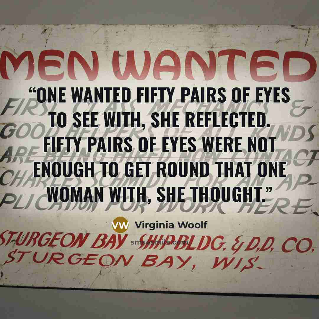 “One wanted fifty pairs of eyes to see with, she reflected. Fifty pairs of eyes were not enough to get round that one woman with, she thought.” quote by Virginia Woolf