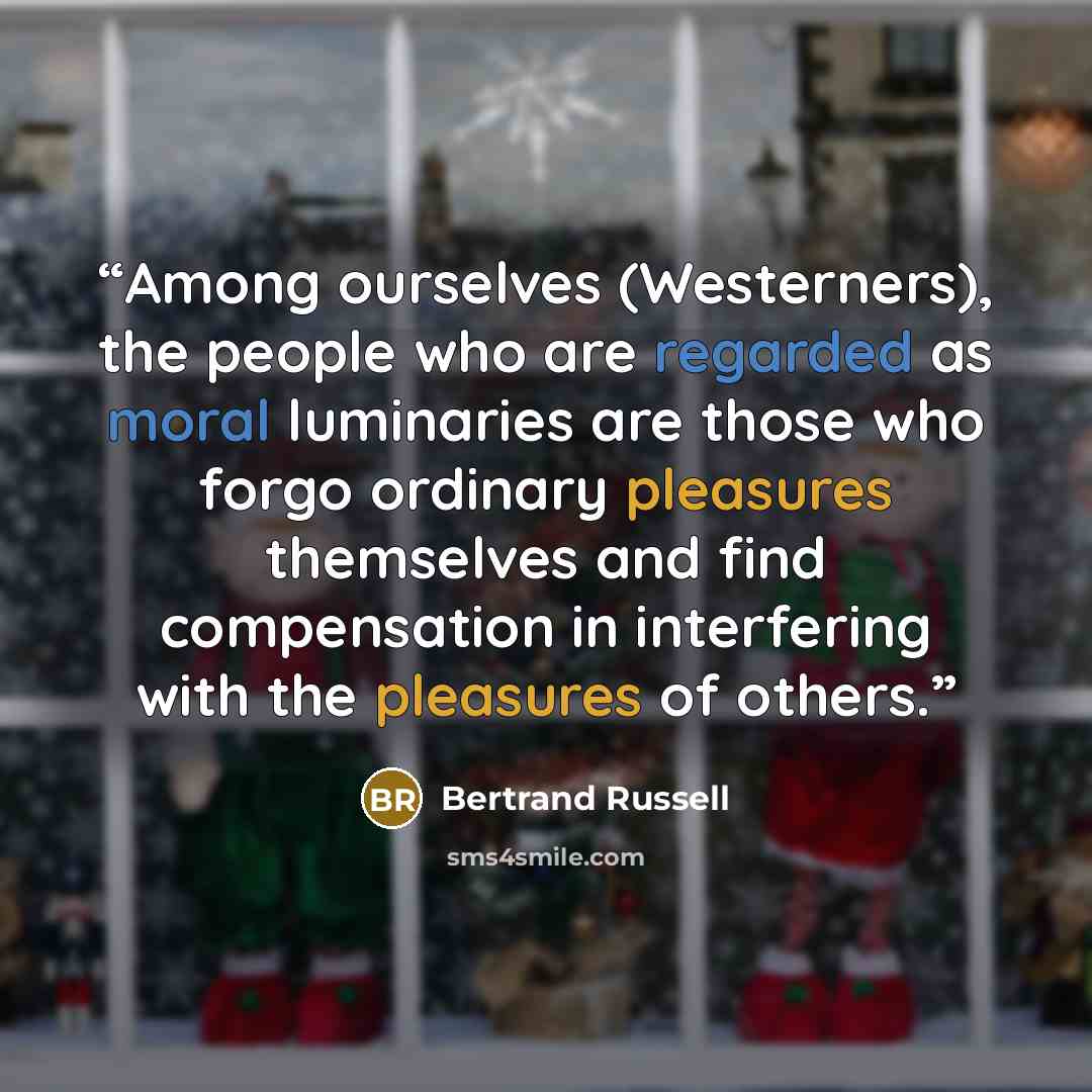 “Among ourselves (Westerners), the people who are regarded as moral luminaries are those who forgo ordinary pleasures themselves and find compensation in interfering with the pleasures of others.” quote by Bertrand Russell