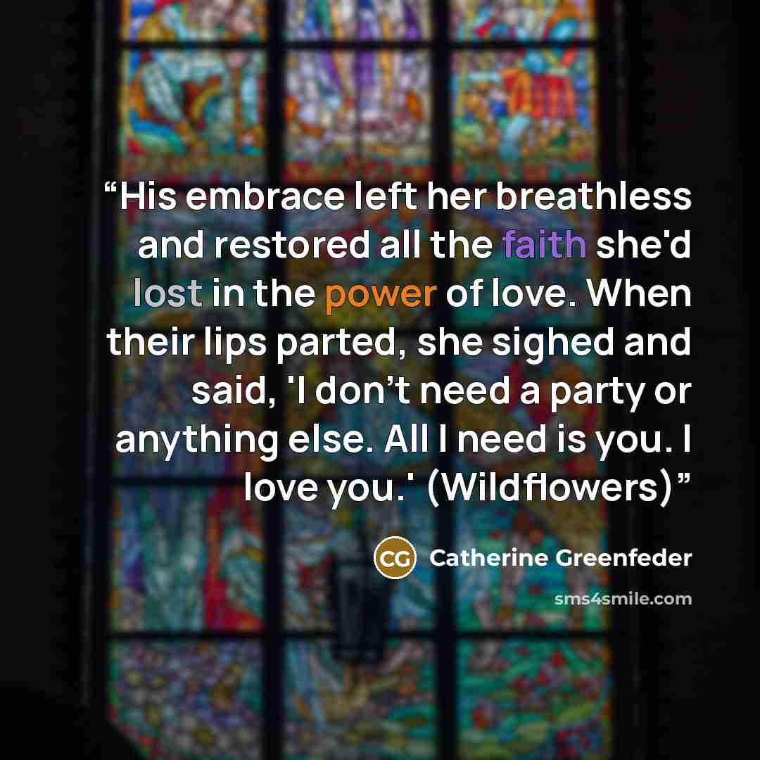 “His embrace left her breathless and restored all the faith she'd lost in the power of love. When their lips parted, she sighed and said, 'I don't need a party or anything else. All I need is you. I love you.' (Wildflowers)” quote by Catherine Greenfeder