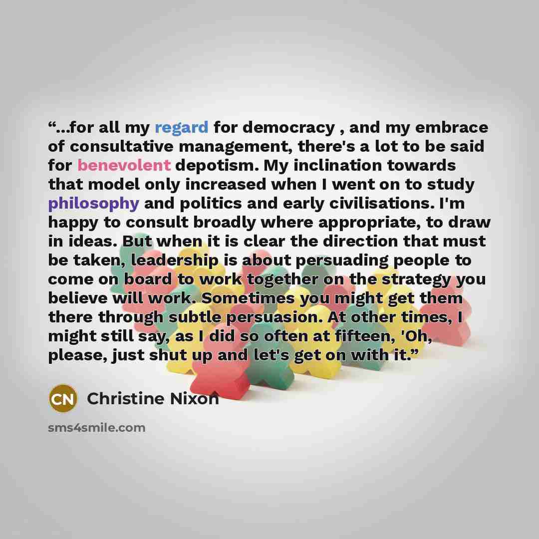 “...for all my regard for democracy , and my embrace of consultative management, there's a lot to be said for benevolent depotism. My inclination towards that model only increased when I went on to study philosophy and politics and early civilisations. I'm happy to consult broadly where…” quote by Christine Nixon