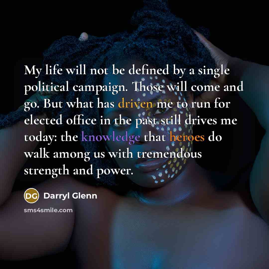 “My life will not be defined by a single political campaign. Those will come and go. But what has driven me to run for elected office in the past still drives me today: the knowledge that heroes do walk among us with tremendous strength and power.” quote by Darryl Glenn