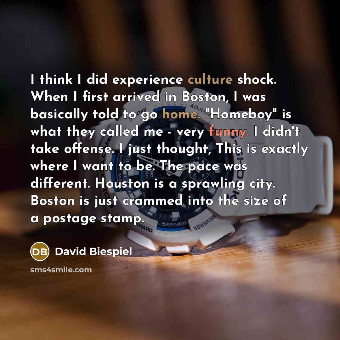 “I think I did experience culture shock. When I first arrived in Boston, I was basically told to go home. "Homeboy" is what they called me - very funny. I didn't take offense. I just thought, This is exactly where I want to be. The pace was different. Houston is a sprawling city. Boston is just…” quote by David Biespiel