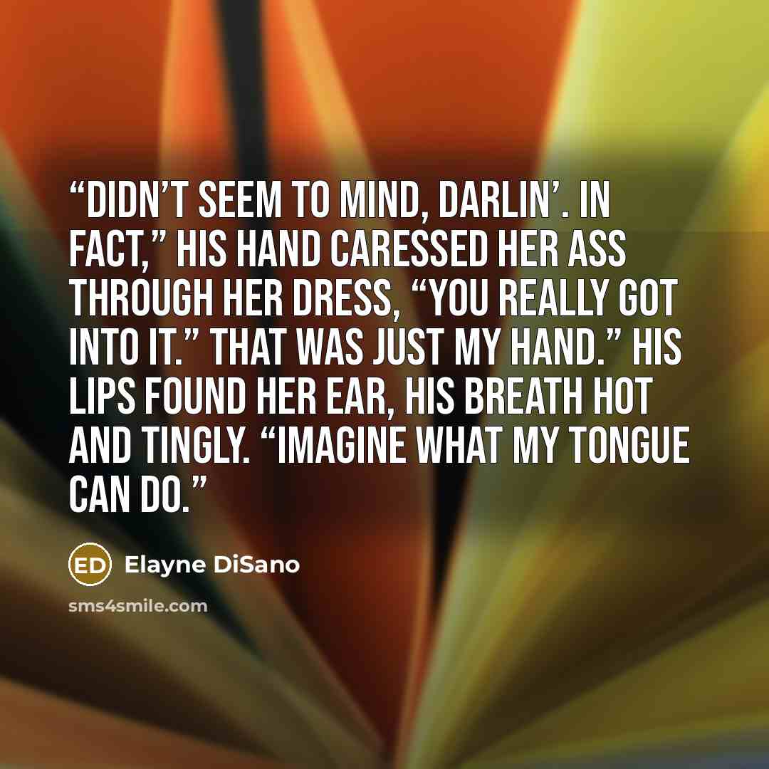 “Didn’t seem to mind, darlin’. In fact,” his hand caressed her ass through her dress, “you really got into it.” That was just my hand.” His lips found her ear, his breath hot and tingly. “Imagine what my tongue can do.” quote by Elayne DiSano