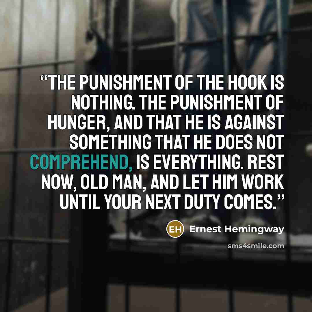 “The punishment of the hook is nothing. The punishment of hunger, and that he is against something that he does not comprehend, is everything. Rest now, old man, and let him work until your next duty comes.” quote by Ernest Hemingway