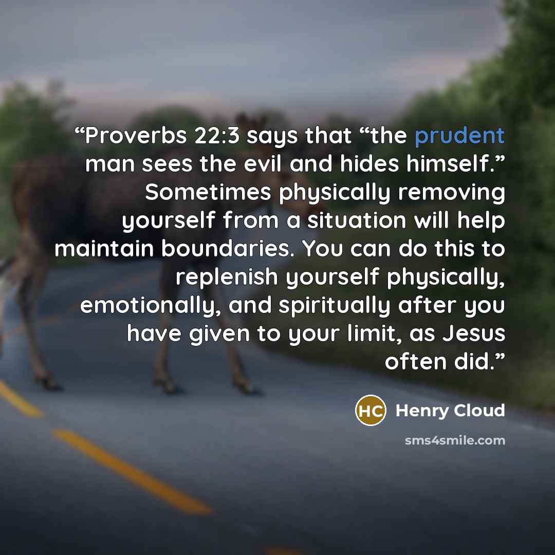 “Proverbs 22:3 says that “the prudent man sees the evil and hides himself.” Sometimes physically removing yourself from a situation will help maintain boundaries. You can do this to replenish yourself physically, emotionally, and spiritually after you have given to your limit, as Jesus often did.” quote by Henry Cloud