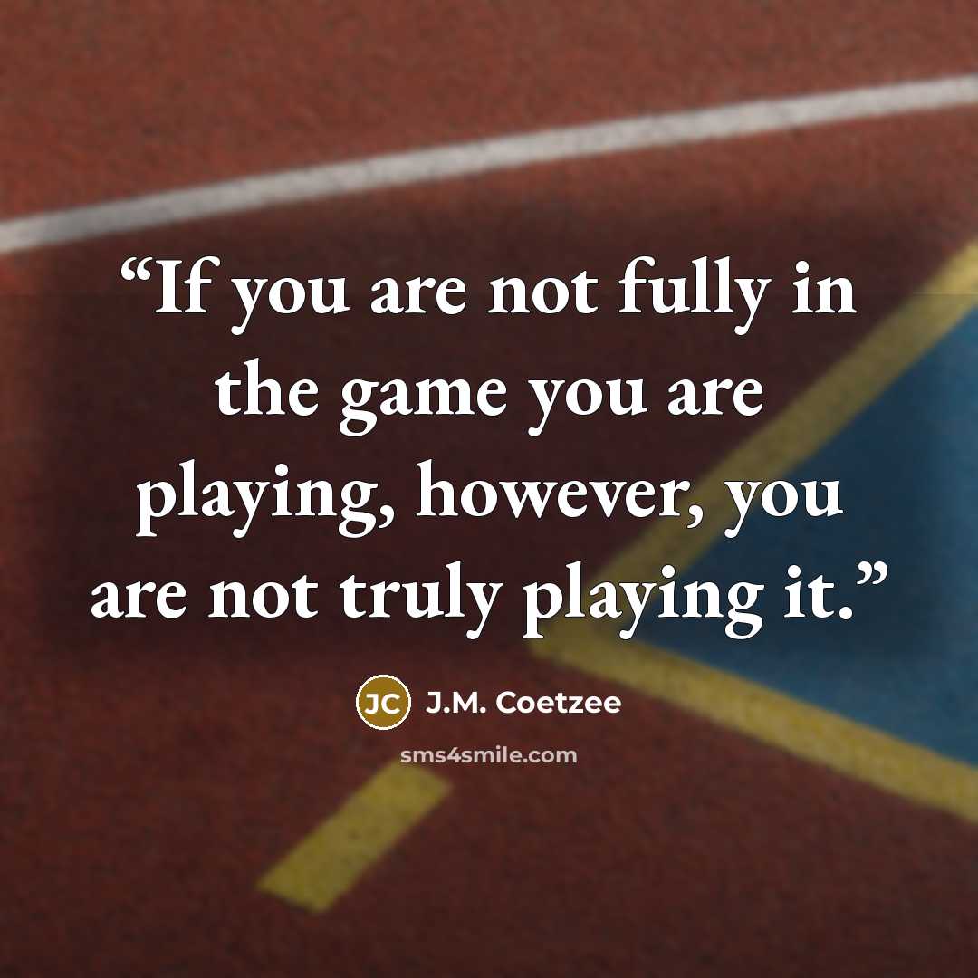 “If you are not fully in the game you are playing, however, you are not truly playing it.” quote by J.M. Coetzee