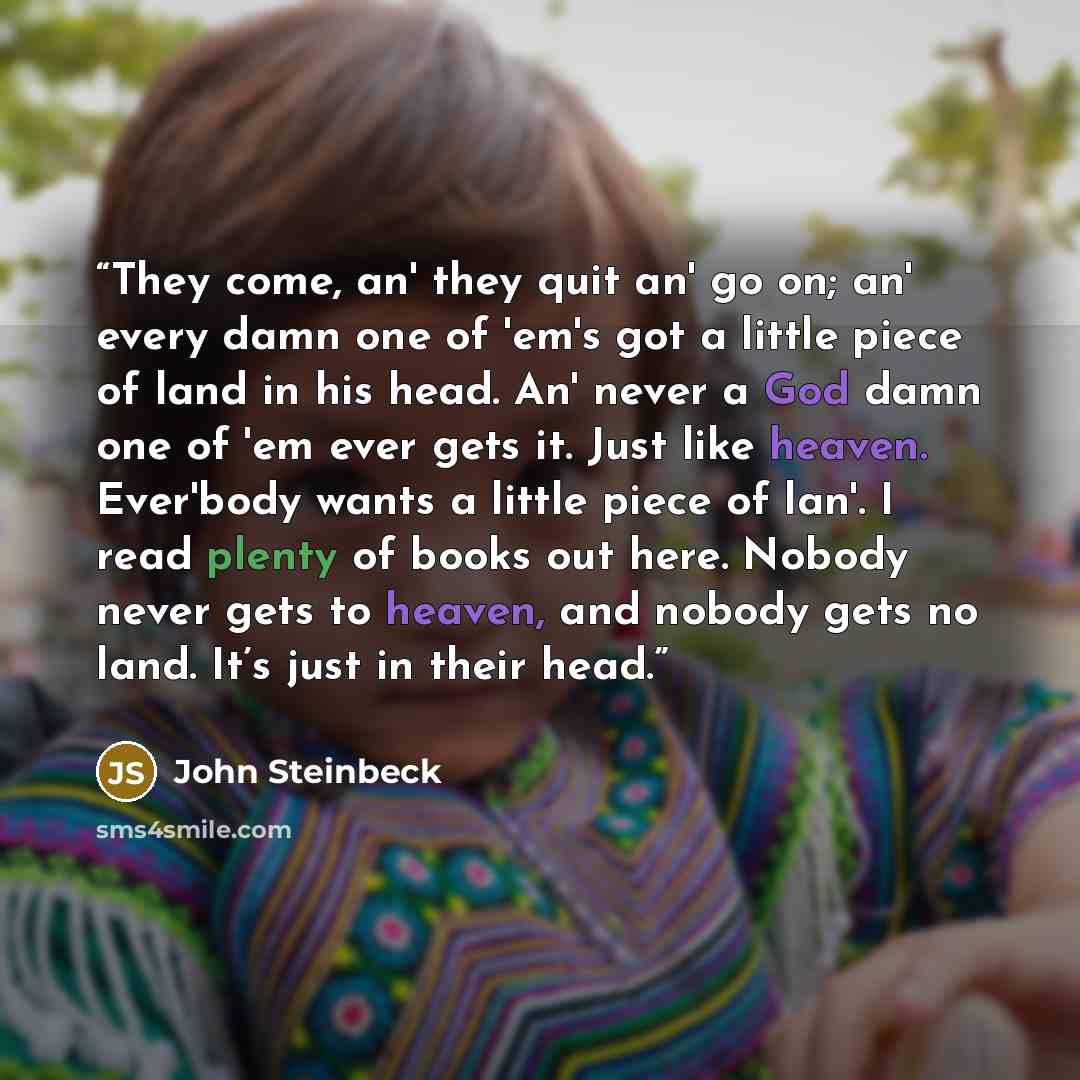 “They come, an' they quit an' go on; an' every damn one of 'em's got a little piece of land in his head. An' never a God damn one of 'em ever gets it. Just like heaven. Ever'body wants a little piece of lan'. I read plenty of books out here. Nobody never gets to heaven, and nobody gets no land…” quote by John Steinbeck