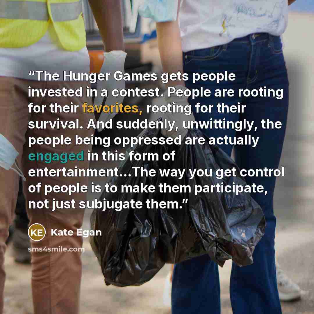 “The Hunger Games gets people invested in a contest. People are rooting for their favorites, rooting for their survival. And suddenly, unwittingly, the people being oppressed are actually engaged in this form of entertainment...The way you get control of people is to make them participate, not just…” quote by Kate Egan