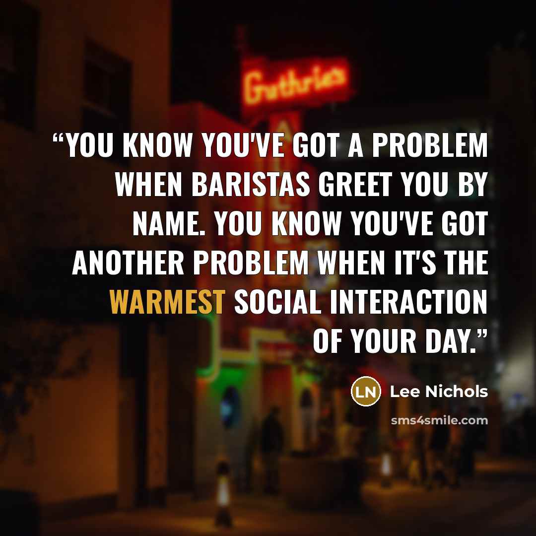 “You know you've got a problem when baristas greet you by name. You know you've got another problem when it's the warmest social interaction of your day.” quote by Lee Nichols