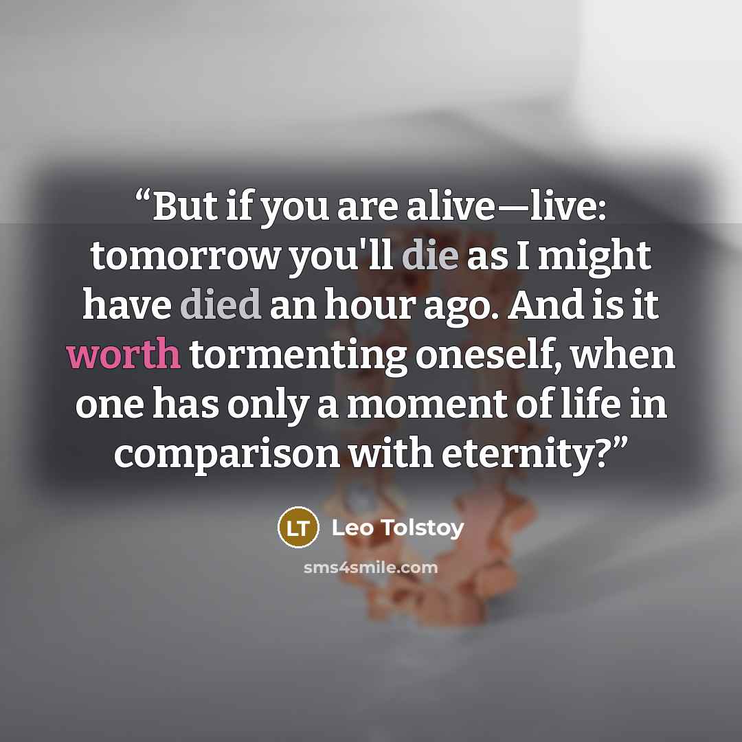 “But if you are alive—live: tomorrow you'll die as I might have died an hour ago. And is it worth tormenting oneself, when one has only a moment of life in comparison with eternity?” quote by Leo Tolstoy