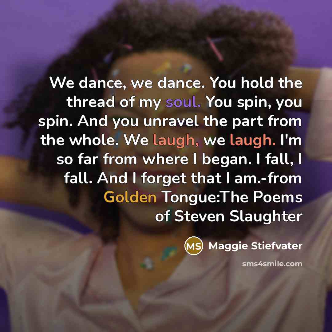 “We dance, we dance. You hold the thread of my soul. You spin, you spin. And you unravel the part from the whole. We laugh, we laugh. I'm so far from where I began. I fall, I fall. And I forget that I am.-from Golden Tongue:The Poems of Steven Slaughter” quote by Maggie Stiefvater