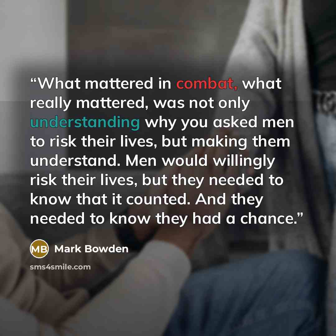“What mattered in combat, what really mattered, was not only understanding why you asked men to risk their lives, but making them understand. Men would willingly risk their lives, but they needed to know that it counted. And they needed to know they had a chance.” quote by Mark Bowden