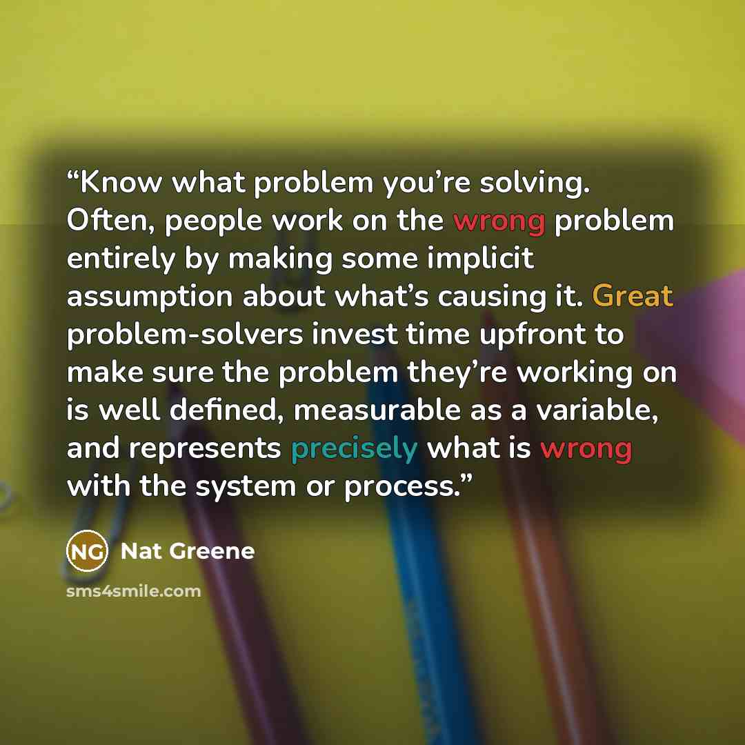 “Know what problem you’re solving. Often, people work on the wrong problem entirely by making some implicit assumption about what’s causing it. Great problem-solvers invest time upfront to make sure the problem they’re working on is well defined, measurable as a variable, and represents precisely…” quote by Nat Greene