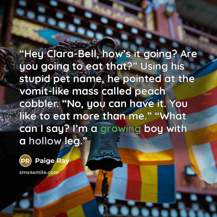 “Hey Clara-Bell, how’s it going? Are you going to eat that?” Using his stupid pet name, he pointed at the vomit-like mass called peach cobbler. “No, you can have it. You like to eat more than me.” “What can I say? I’m a growing boy with a hollow leg.” quote by Paige Ray
