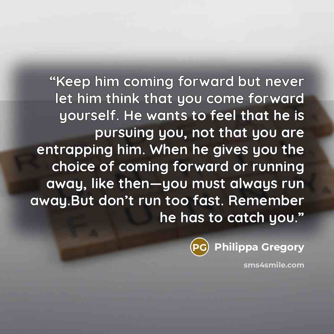 “Keep him coming forward but never let him think that you come forward yourself. He wants to feel that he is pursuing you, not that you are entrapping him. When he gives you the choice of coming forward or running away, like then—you must always run away.But don’t run too fast. Remember he has to…” quote by Philippa Gregory