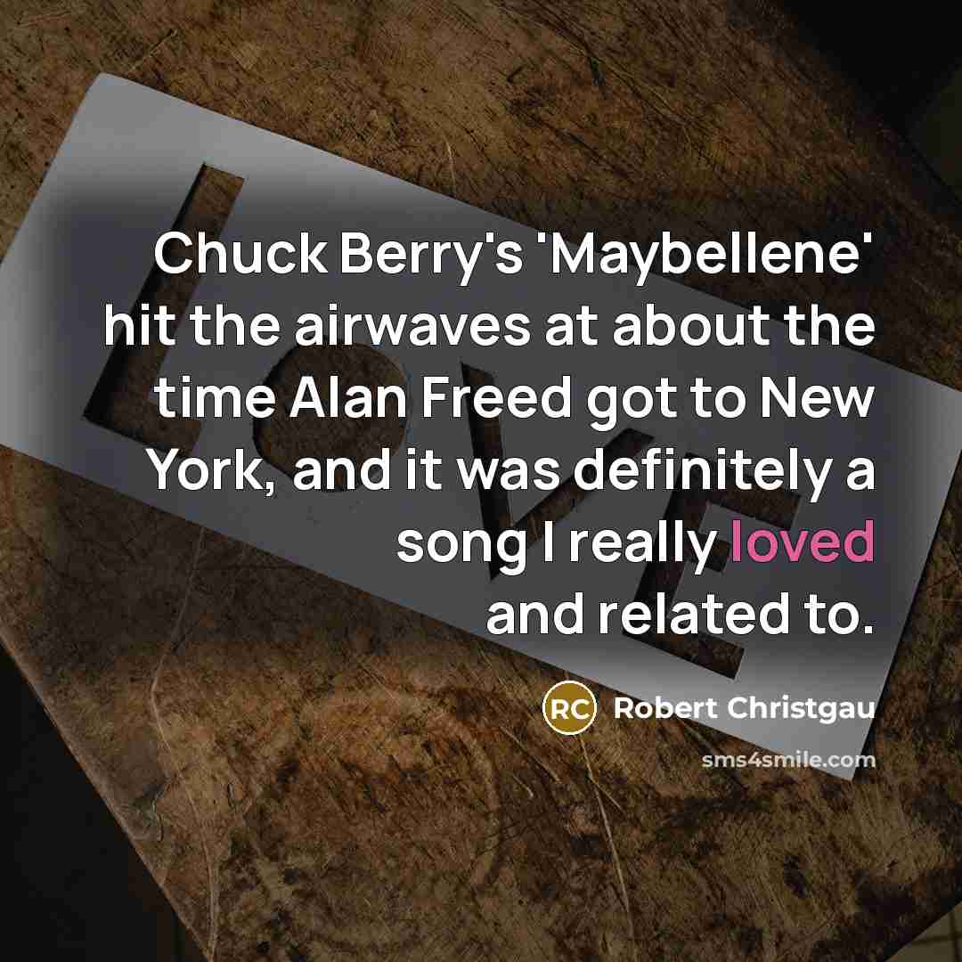 “Chuck Berry's 'Maybellene' hit the airwaves at about the time Alan Freed got to New York, and it was definitely a song I really loved and related to.” quote by Robert Christgau