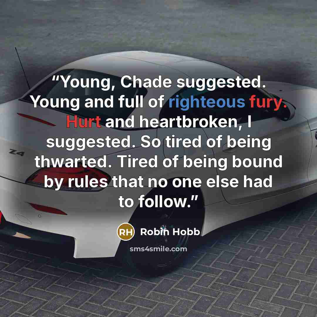 “Young, Chade suggested. Young and full of righteous fury. Hurt and heartbroken, I suggested. So tired of being thwarted. Tired of being bound by rules that no one else had to follow.” quote by Robin Hobb