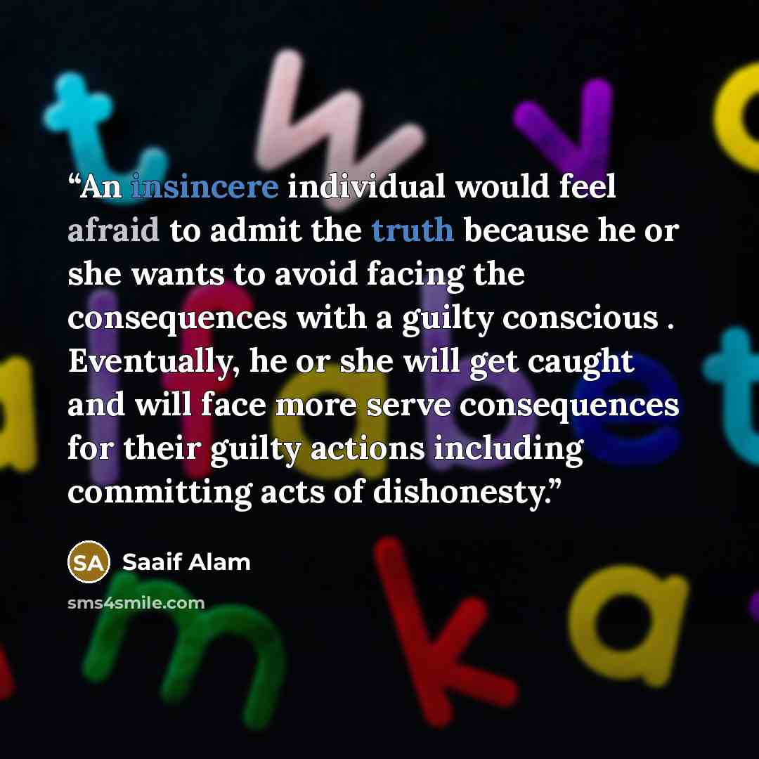 “An insincere individual would feel afraid to admit the truth because he or she wants to avoid facing the consequences with a guilty conscious . Eventually, he or she will get caught and will face more serve consequences for their guilty actions including committing acts of dishonesty.” quote by Saaif Alam